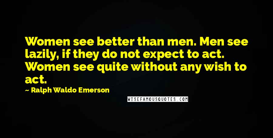 Ralph Waldo Emerson Quotes: Women see better than men. Men see lazily, if they do not expect to act. Women see quite without any wish to act.