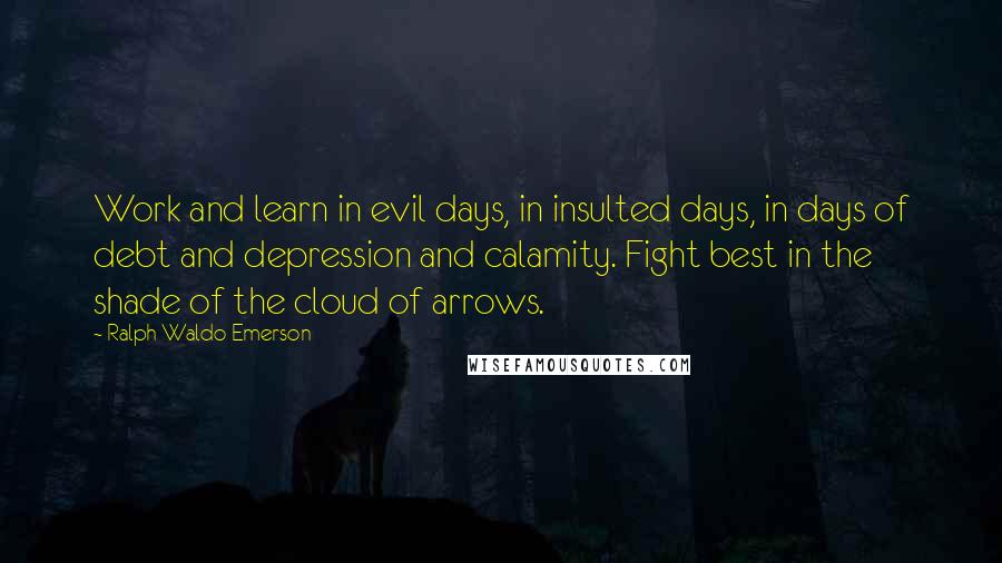 Ralph Waldo Emerson Quotes: Work and learn in evil days, in insulted days, in days of debt and depression and calamity. Fight best in the shade of the cloud of arrows.