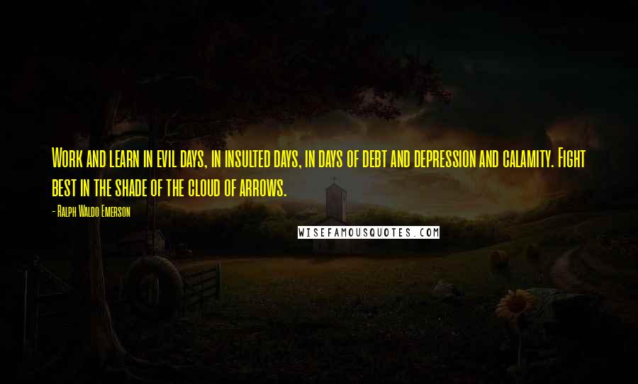 Ralph Waldo Emerson Quotes: Work and learn in evil days, in insulted days, in days of debt and depression and calamity. Fight best in the shade of the cloud of arrows.