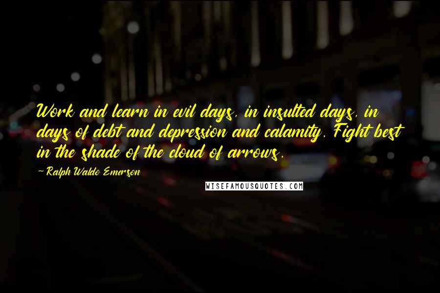 Ralph Waldo Emerson Quotes: Work and learn in evil days, in insulted days, in days of debt and depression and calamity. Fight best in the shade of the cloud of arrows.