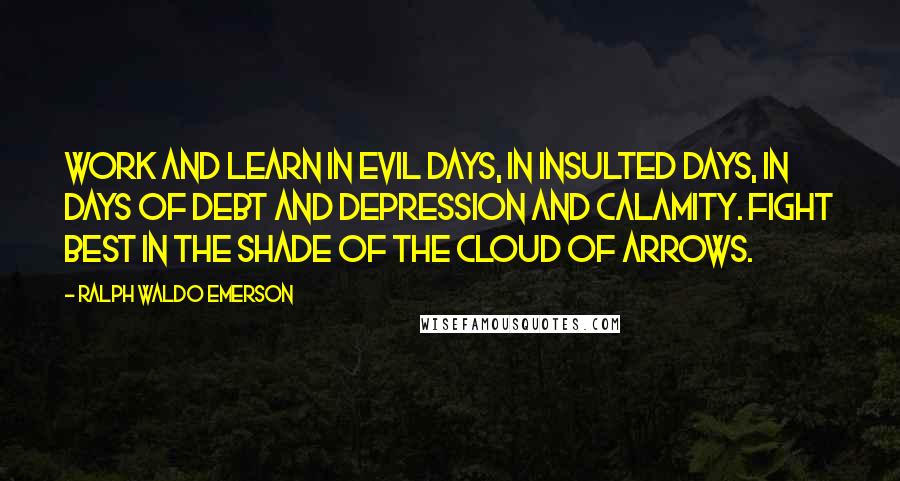 Ralph Waldo Emerson Quotes: Work and learn in evil days, in insulted days, in days of debt and depression and calamity. Fight best in the shade of the cloud of arrows.