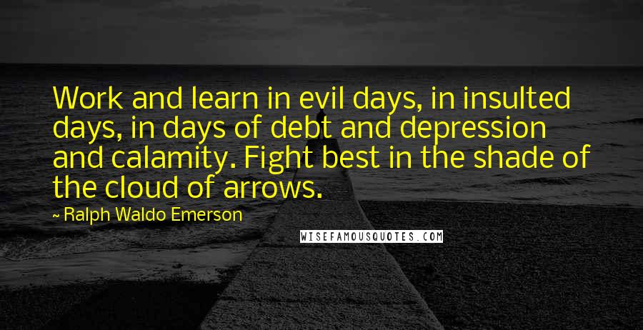 Ralph Waldo Emerson Quotes: Work and learn in evil days, in insulted days, in days of debt and depression and calamity. Fight best in the shade of the cloud of arrows.