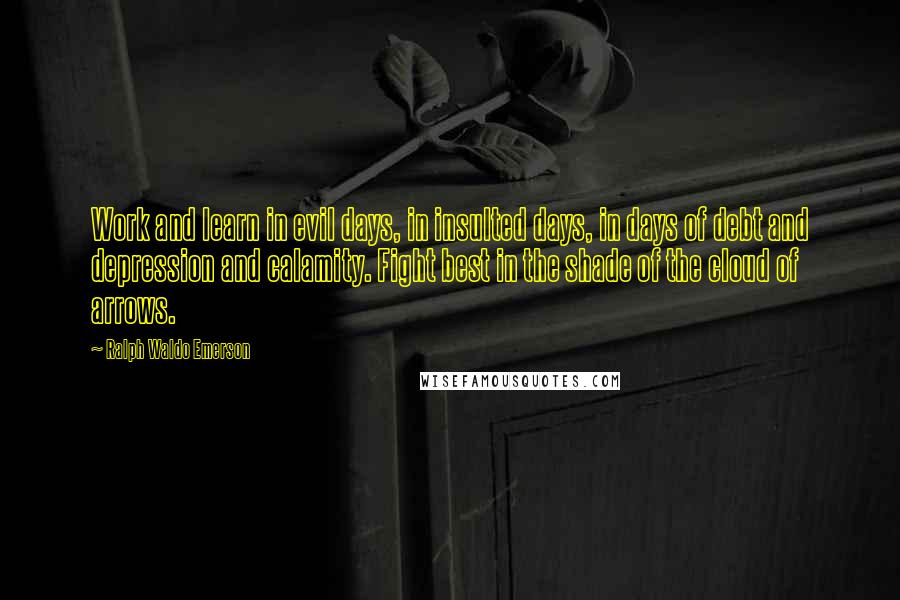 Ralph Waldo Emerson Quotes: Work and learn in evil days, in insulted days, in days of debt and depression and calamity. Fight best in the shade of the cloud of arrows.