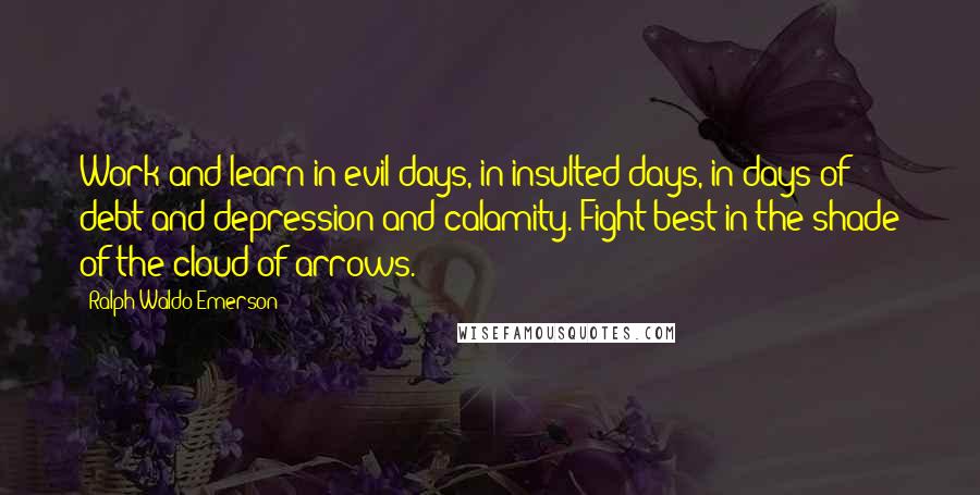 Ralph Waldo Emerson Quotes: Work and learn in evil days, in insulted days, in days of debt and depression and calamity. Fight best in the shade of the cloud of arrows.