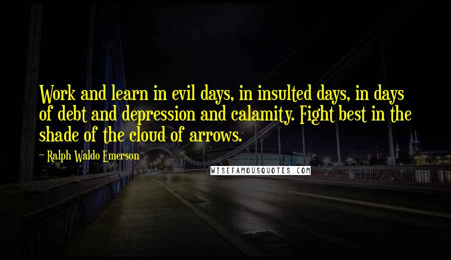 Ralph Waldo Emerson Quotes: Work and learn in evil days, in insulted days, in days of debt and depression and calamity. Fight best in the shade of the cloud of arrows.