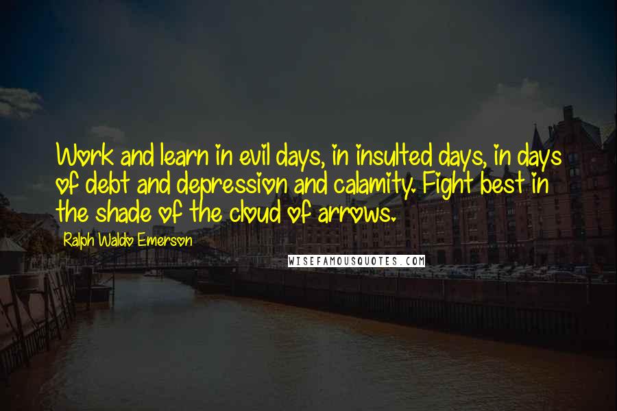 Ralph Waldo Emerson Quotes: Work and learn in evil days, in insulted days, in days of debt and depression and calamity. Fight best in the shade of the cloud of arrows.