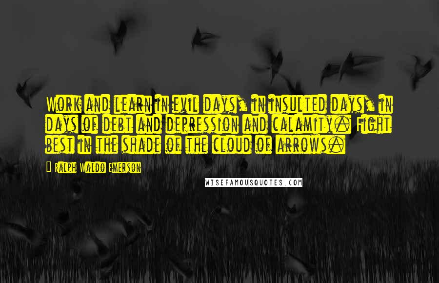 Ralph Waldo Emerson Quotes: Work and learn in evil days, in insulted days, in days of debt and depression and calamity. Fight best in the shade of the cloud of arrows.