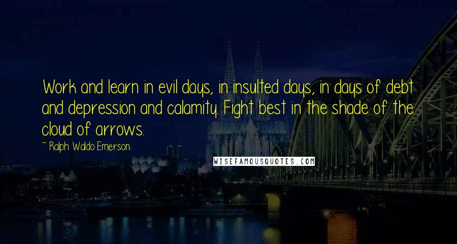 Ralph Waldo Emerson Quotes: Work and learn in evil days, in insulted days, in days of debt and depression and calamity. Fight best in the shade of the cloud of arrows.