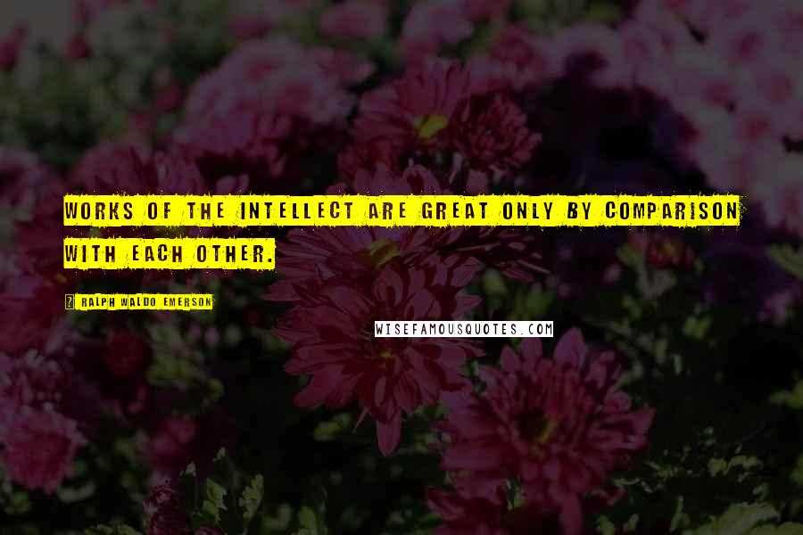 Ralph Waldo Emerson Quotes: Works of the intellect are great only by comparison with each other.