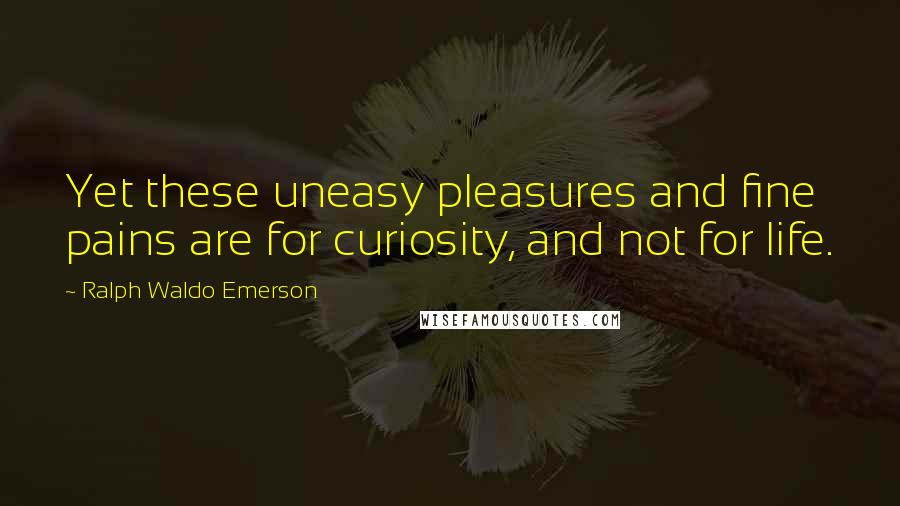 Ralph Waldo Emerson Quotes: Yet these uneasy pleasures and fine pains are for curiosity, and not for life.