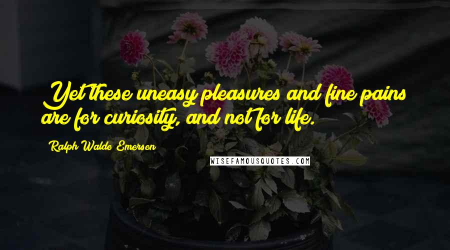 Ralph Waldo Emerson Quotes: Yet these uneasy pleasures and fine pains are for curiosity, and not for life.