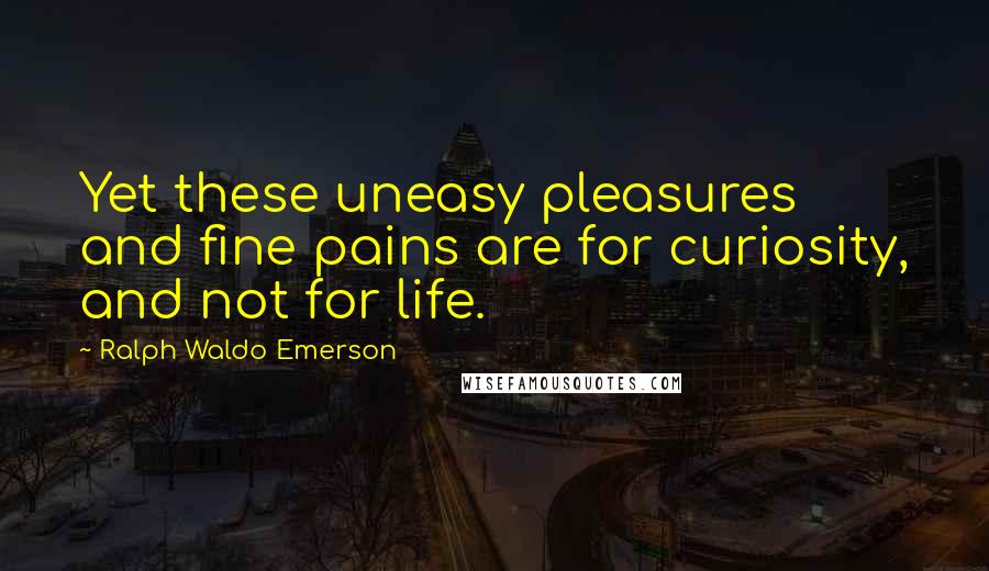 Ralph Waldo Emerson Quotes: Yet these uneasy pleasures and fine pains are for curiosity, and not for life.