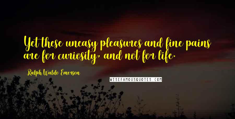 Ralph Waldo Emerson Quotes: Yet these uneasy pleasures and fine pains are for curiosity, and not for life.