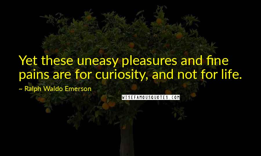 Ralph Waldo Emerson Quotes: Yet these uneasy pleasures and fine pains are for curiosity, and not for life.