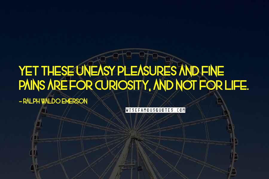 Ralph Waldo Emerson Quotes: Yet these uneasy pleasures and fine pains are for curiosity, and not for life.