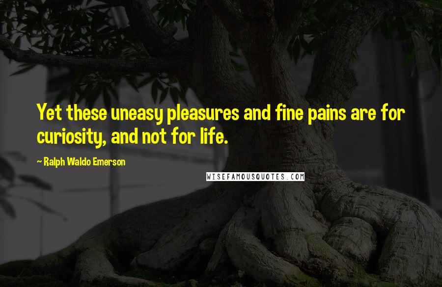 Ralph Waldo Emerson Quotes: Yet these uneasy pleasures and fine pains are for curiosity, and not for life.