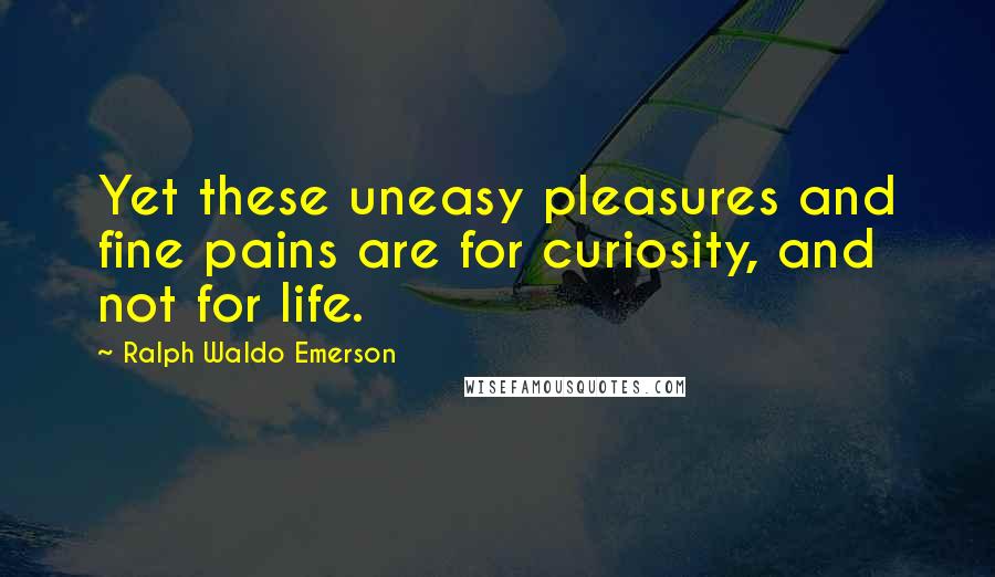 Ralph Waldo Emerson Quotes: Yet these uneasy pleasures and fine pains are for curiosity, and not for life.