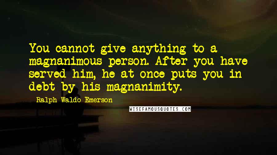 Ralph Waldo Emerson Quotes: You cannot give anything to a magnanimous person. After you have served him, he at once puts you in debt by his magnanimity.