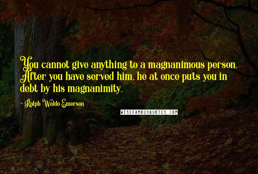 Ralph Waldo Emerson Quotes: You cannot give anything to a magnanimous person. After you have served him, he at once puts you in debt by his magnanimity.