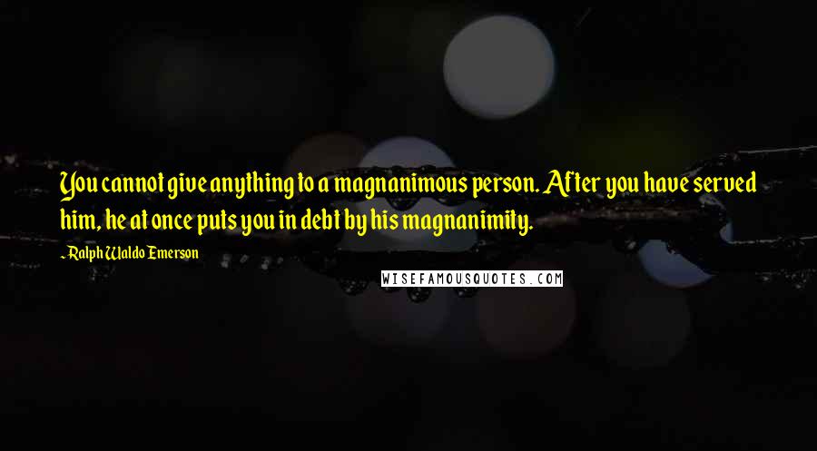 Ralph Waldo Emerson Quotes: You cannot give anything to a magnanimous person. After you have served him, he at once puts you in debt by his magnanimity.