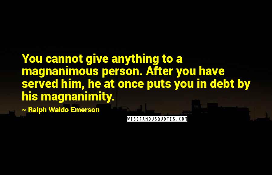 Ralph Waldo Emerson Quotes: You cannot give anything to a magnanimous person. After you have served him, he at once puts you in debt by his magnanimity.