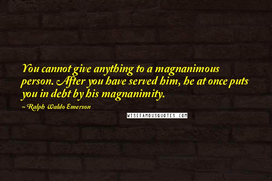 Ralph Waldo Emerson Quotes: You cannot give anything to a magnanimous person. After you have served him, he at once puts you in debt by his magnanimity.