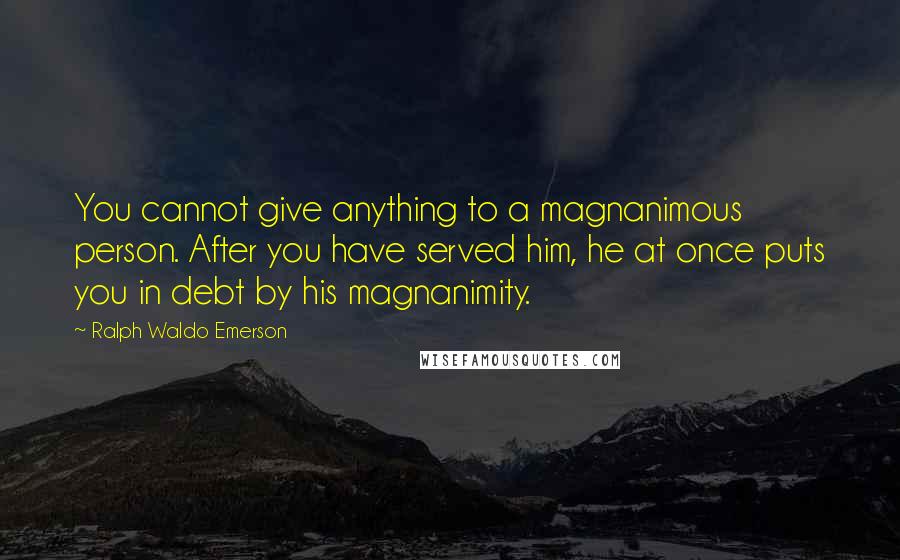 Ralph Waldo Emerson Quotes: You cannot give anything to a magnanimous person. After you have served him, he at once puts you in debt by his magnanimity.