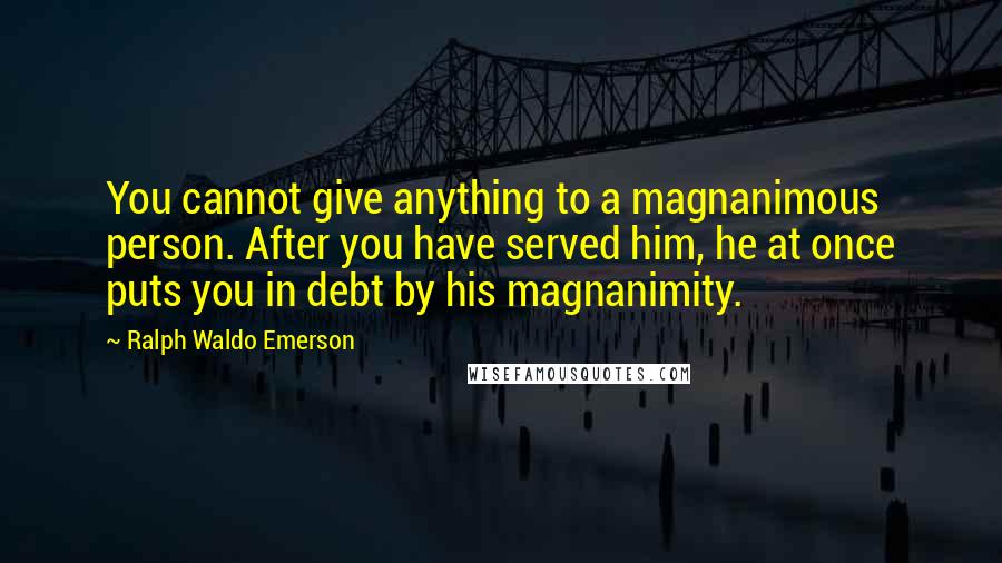 Ralph Waldo Emerson Quotes: You cannot give anything to a magnanimous person. After you have served him, he at once puts you in debt by his magnanimity.
