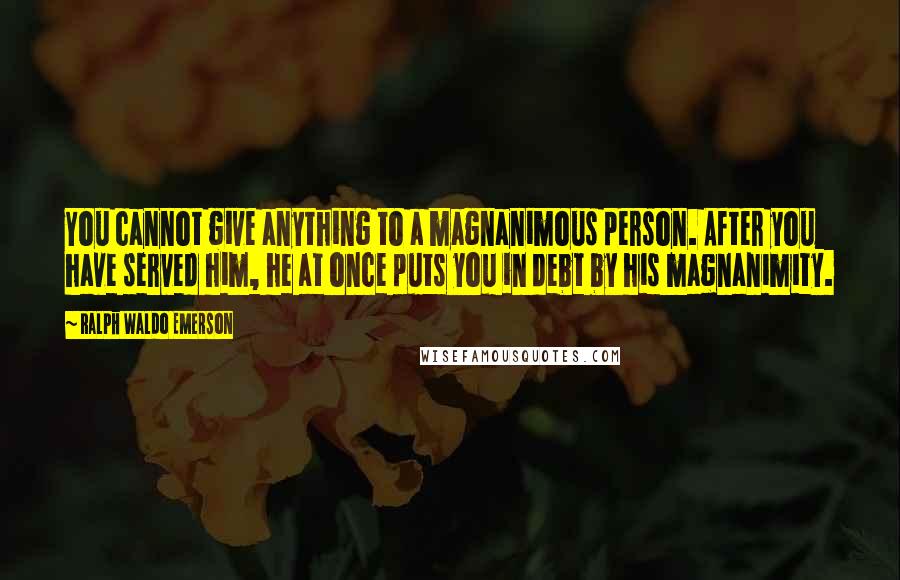 Ralph Waldo Emerson Quotes: You cannot give anything to a magnanimous person. After you have served him, he at once puts you in debt by his magnanimity.