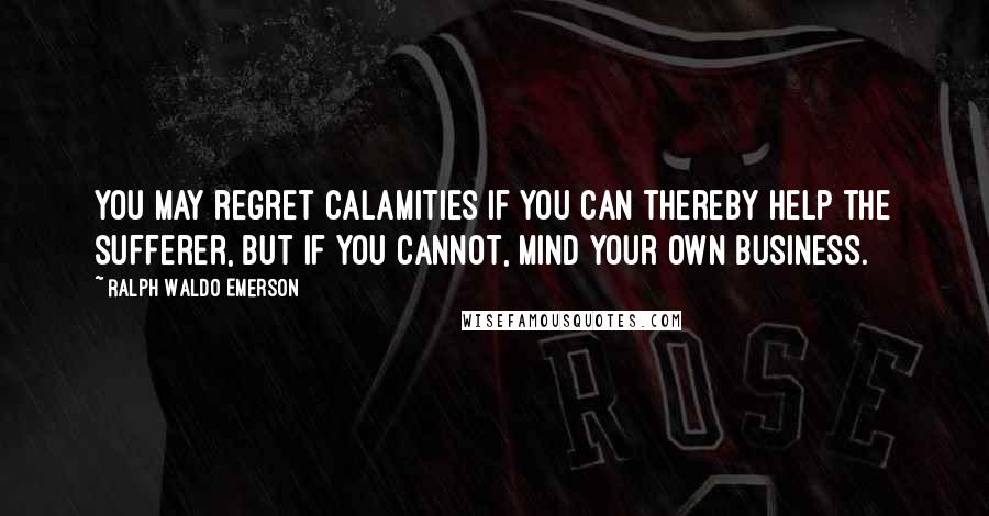 Ralph Waldo Emerson Quotes: You may regret calamities if you can thereby help the sufferer, but if you cannot, mind your own business.