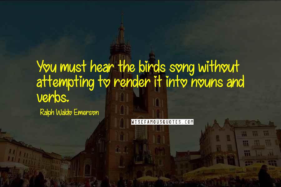 Ralph Waldo Emerson Quotes: You must hear the birds song without attempting to render it into nouns and verbs.