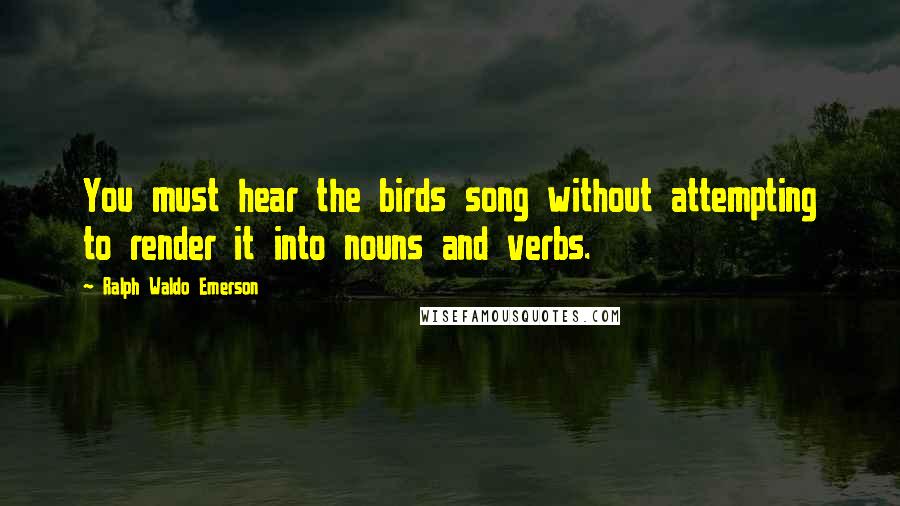 Ralph Waldo Emerson Quotes: You must hear the birds song without attempting to render it into nouns and verbs.