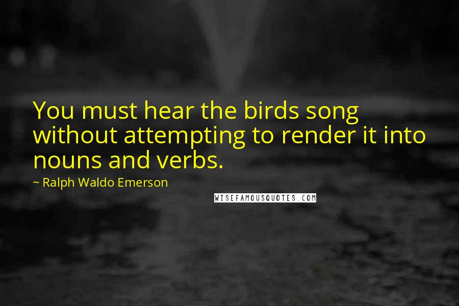 Ralph Waldo Emerson Quotes: You must hear the birds song without attempting to render it into nouns and verbs.