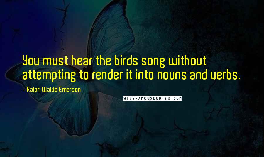 Ralph Waldo Emerson Quotes: You must hear the birds song without attempting to render it into nouns and verbs.