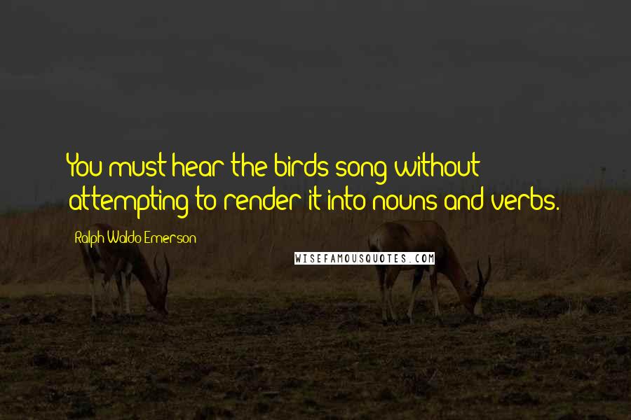 Ralph Waldo Emerson Quotes: You must hear the birds song without attempting to render it into nouns and verbs.