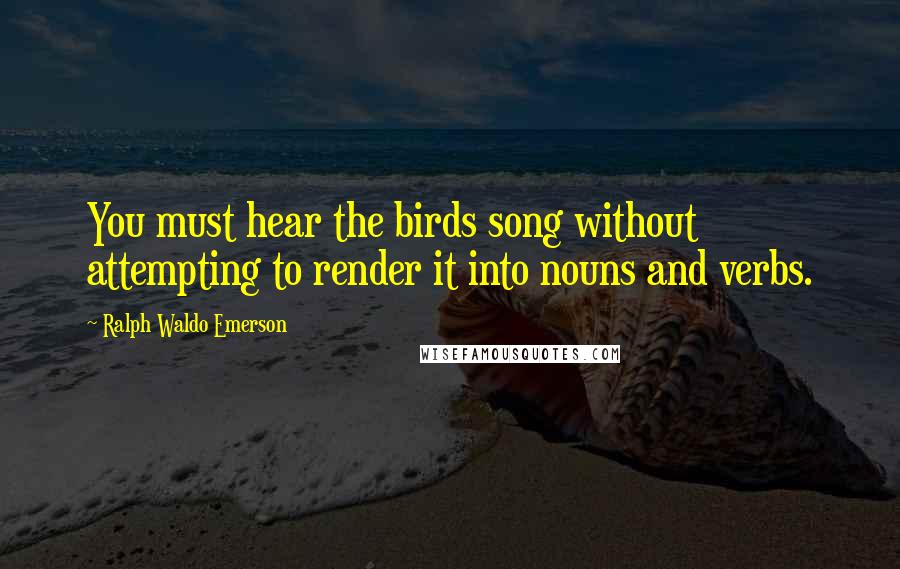 Ralph Waldo Emerson Quotes: You must hear the birds song without attempting to render it into nouns and verbs.