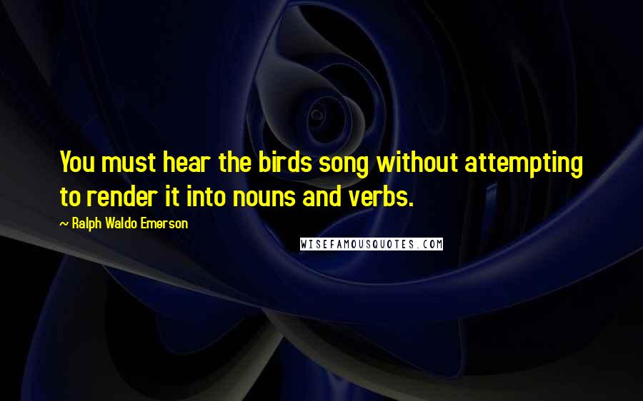 Ralph Waldo Emerson Quotes: You must hear the birds song without attempting to render it into nouns and verbs.