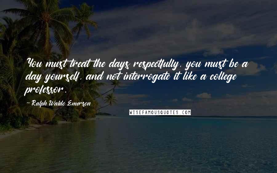 Ralph Waldo Emerson Quotes: You must treat the days respectfully, you must be a day yourself, and not interrogate it like a college professor.