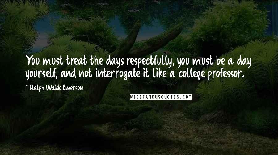 Ralph Waldo Emerson Quotes: You must treat the days respectfully, you must be a day yourself, and not interrogate it like a college professor.