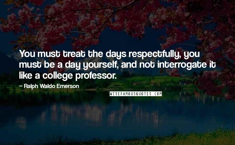Ralph Waldo Emerson Quotes: You must treat the days respectfully, you must be a day yourself, and not interrogate it like a college professor.