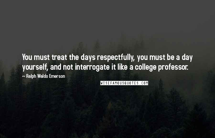 Ralph Waldo Emerson Quotes: You must treat the days respectfully, you must be a day yourself, and not interrogate it like a college professor.