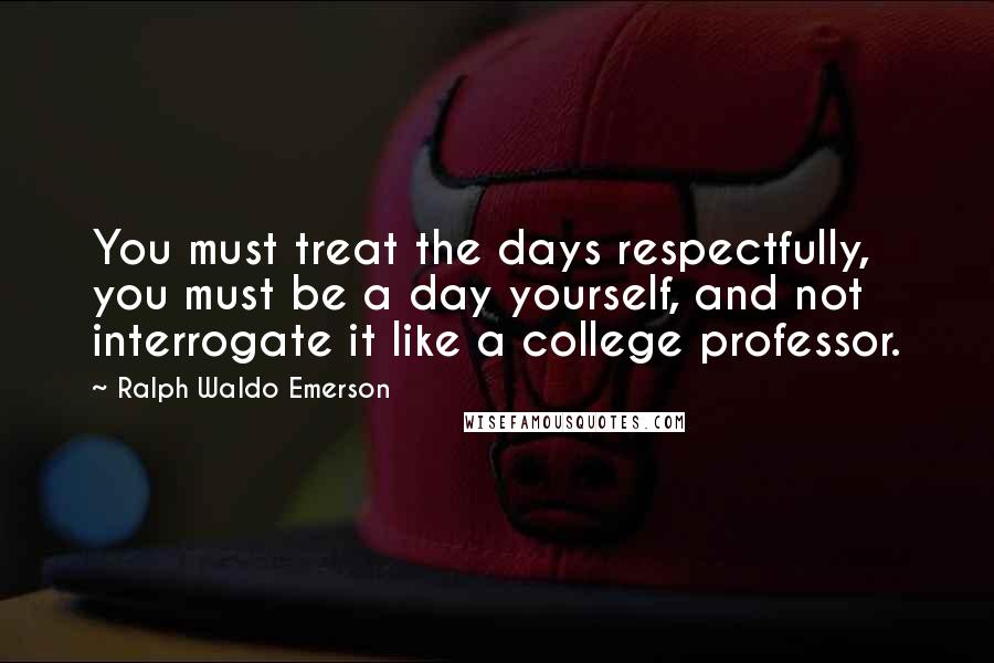 Ralph Waldo Emerson Quotes: You must treat the days respectfully, you must be a day yourself, and not interrogate it like a college professor.