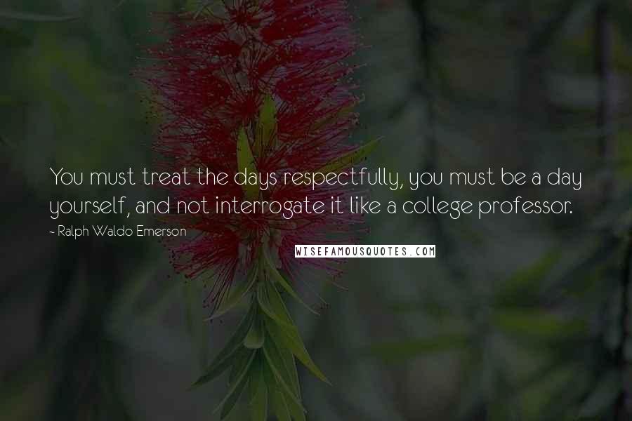 Ralph Waldo Emerson Quotes: You must treat the days respectfully, you must be a day yourself, and not interrogate it like a college professor.