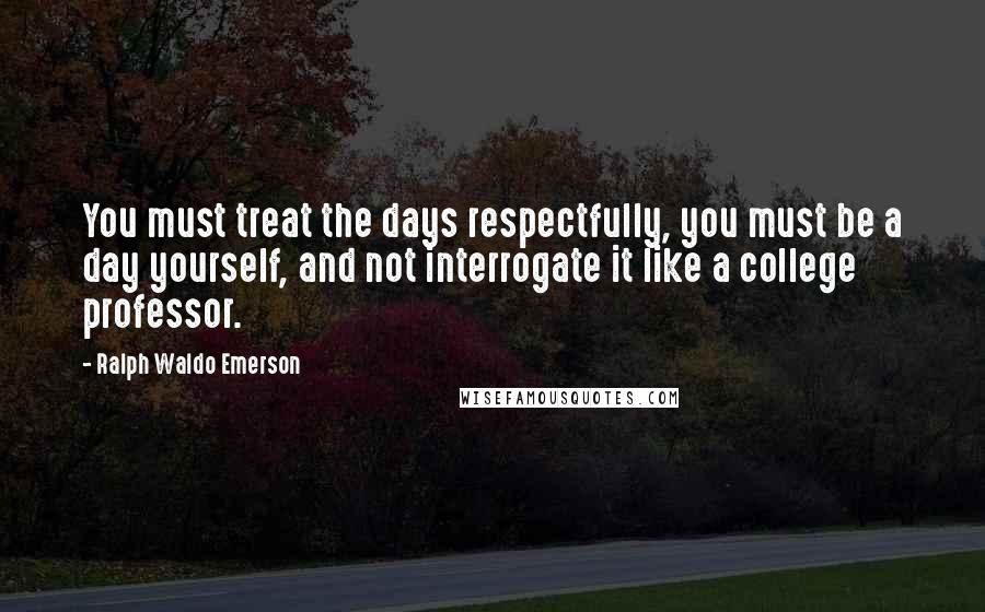 Ralph Waldo Emerson Quotes: You must treat the days respectfully, you must be a day yourself, and not interrogate it like a college professor.