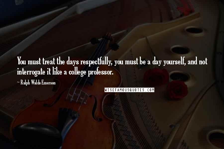 Ralph Waldo Emerson Quotes: You must treat the days respectfully, you must be a day yourself, and not interrogate it like a college professor.