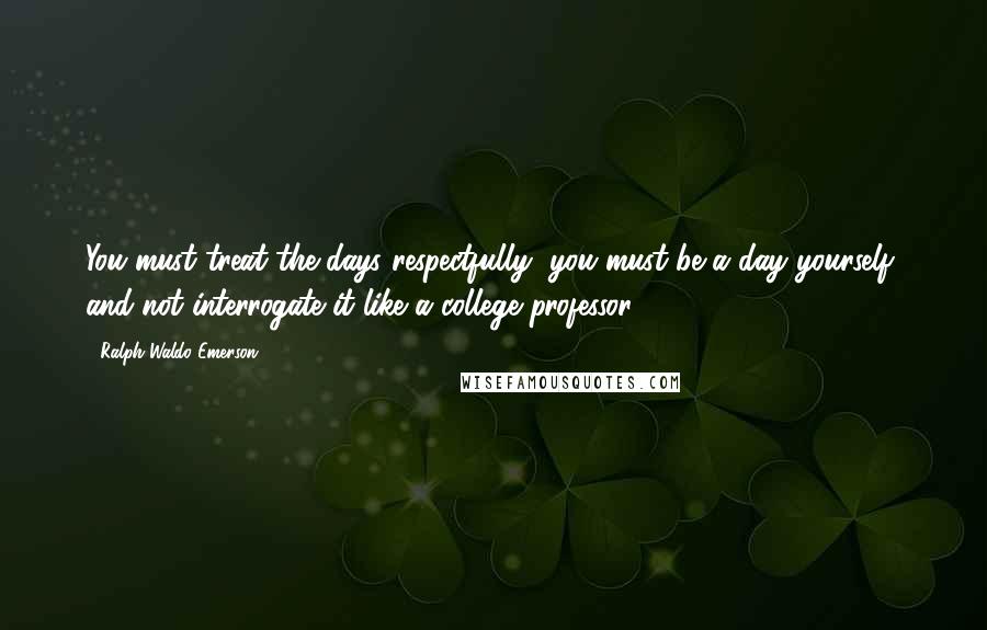 Ralph Waldo Emerson Quotes: You must treat the days respectfully, you must be a day yourself, and not interrogate it like a college professor.