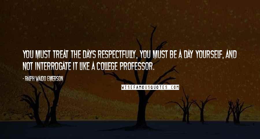Ralph Waldo Emerson Quotes: You must treat the days respectfully, you must be a day yourself, and not interrogate it like a college professor.