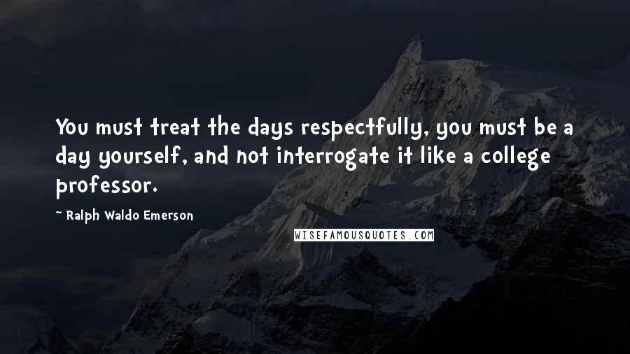 Ralph Waldo Emerson Quotes: You must treat the days respectfully, you must be a day yourself, and not interrogate it like a college professor.
