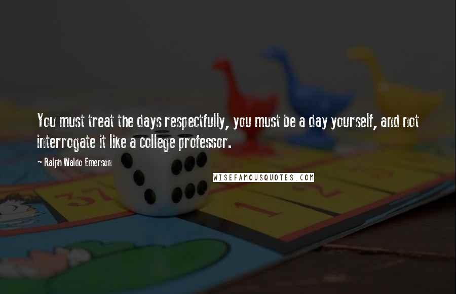 Ralph Waldo Emerson Quotes: You must treat the days respectfully, you must be a day yourself, and not interrogate it like a college professor.