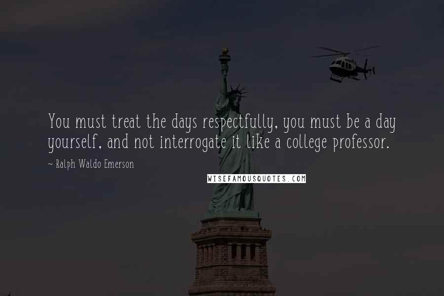 Ralph Waldo Emerson Quotes: You must treat the days respectfully, you must be a day yourself, and not interrogate it like a college professor.